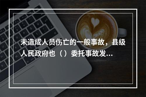 未造成人员伤亡的一般事故，县级人民政府也（ ）委托事故发生单