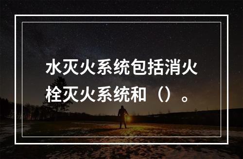 水灭火系统包括消火栓灭火系统和（）。