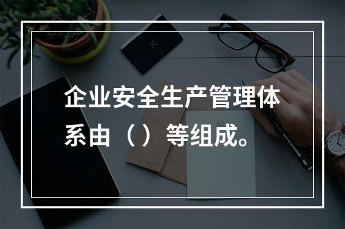 企业安全生产管理体系由（ ）等组成。