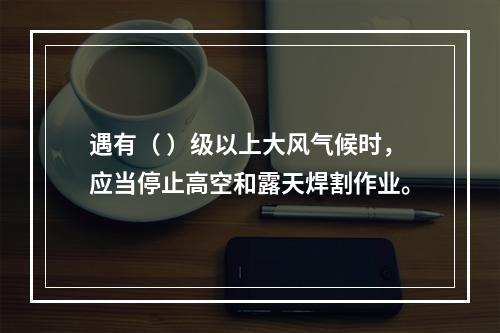 遇有（ ）级以上大风气候时，应当停止高空和露天焊割作业。