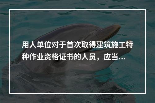 用人单位对于首次取得建筑施工特种作业资格证书的人员，应当在其