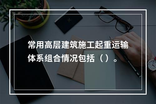 常用高层建筑施工起重运输体系组合情况包括（ ）。