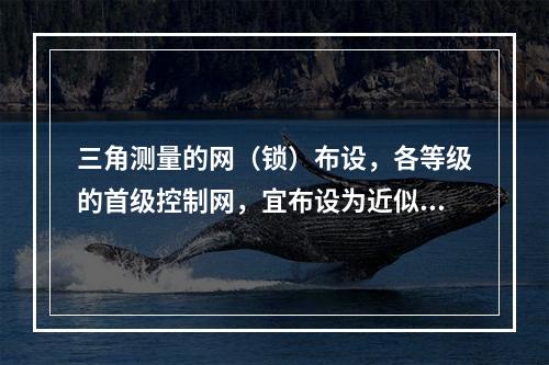 三角测量的网（锁）布设，各等级的首级控制网，宜布设为近似（）