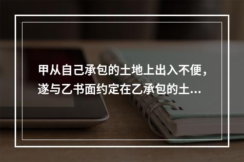 甲从自己承包的土地上出入不便，遂与乙书面约定在乙承包的土地上