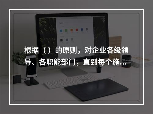 根据（ ）的原则，对企业各级领导、各职能部门，直到每个施工生