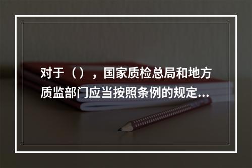 对于（ ），国家质检总局和地方质监部门应当按照条例的规定，对