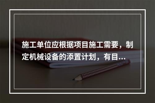 施工单位应根据项目施工需要，制定机械设备的添置计划，有目的、