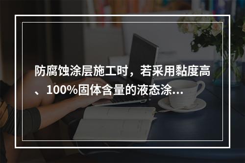 防腐蚀涂层施工时，若采用黏度高、100%固体含量的液态涂料，