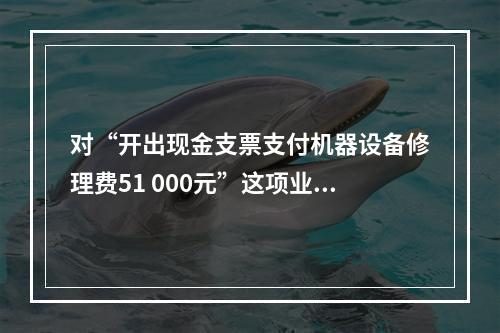 对“开出现金支票支付机器设备修理费51 000元”这项业务，