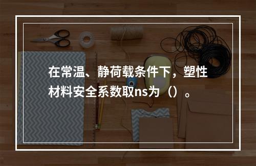 在常温、静荷载条件下，塑性材料安全系数取ns为（）。