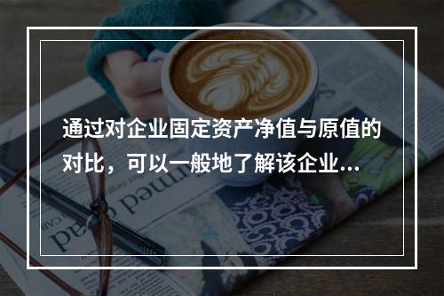 通过对企业固定资产净值与原值的对比，可以一般地了解该企业固定