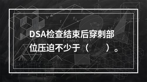 DSA检查结束后穿刺部位压迫不少于（　　）。