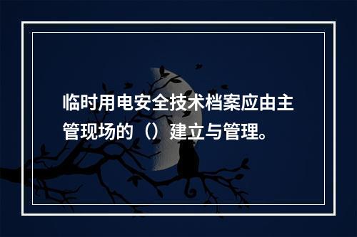 临时用电安全技术档案应由主管现场的（）建立与管理。