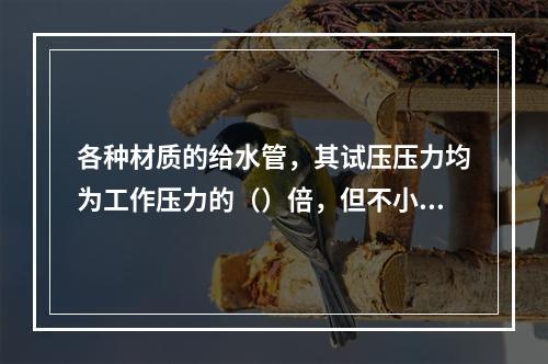 各种材质的给水管，其试压压力均为工作压力的（）倍，但不小于0