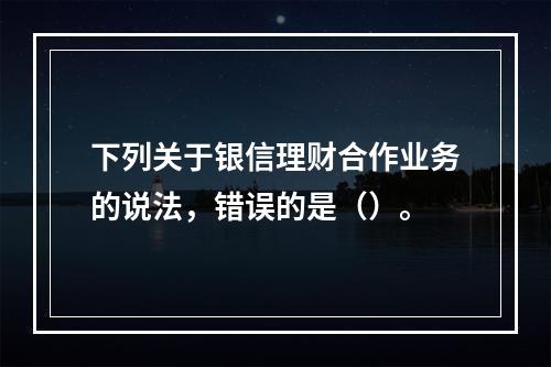 下列关于银信理财合作业务的说法，错误的是（）。