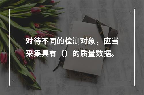 对待不同的检测对象，应当采集具有（）的质量数据。