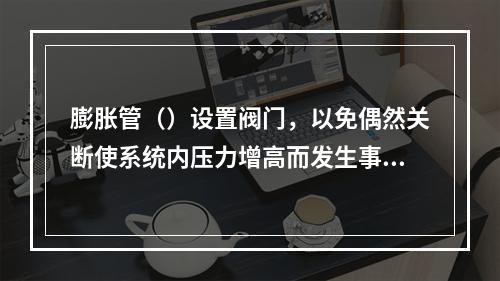 膨胀管（）设置阀门，以免偶然关断使系统内压力增高而发生事故。