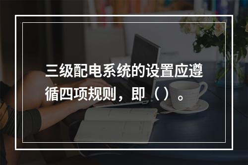 三级配电系统的设置应遵循四项规则，即（ ）。