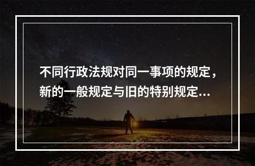 不同行政法规对同一事项的规定，新的一般规定与旧的特别规定不一