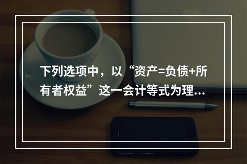 下列选项中，以“资产=负债+所有者权益”这一会计等式为理论依