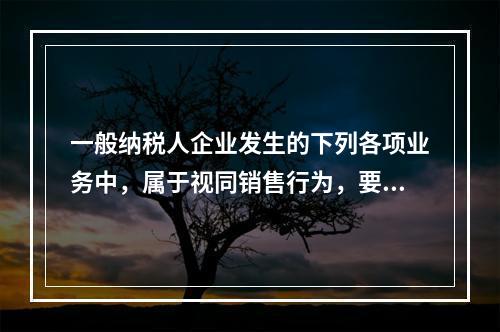 一般纳税人企业发生的下列各项业务中，属于视同销售行为，要计算