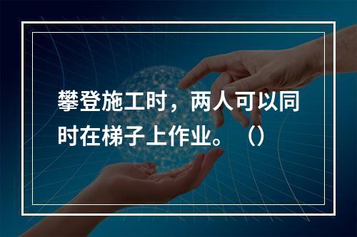 攀登施工时，两人可以同时在梯子上作业。（）