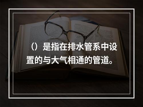 （）是指在排水管系中设置的与大气相通的管道。