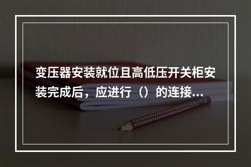 变压器安装就位且高低压开关柜安装完成后，应进行（）的连接，将