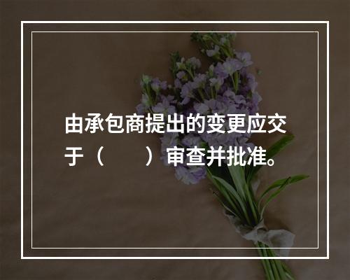 由承包商提出的变更应交于（　　）审查并批准。