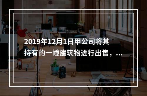 2019年12月1日甲公司将其持有的一幢建筑物进行出售，该建