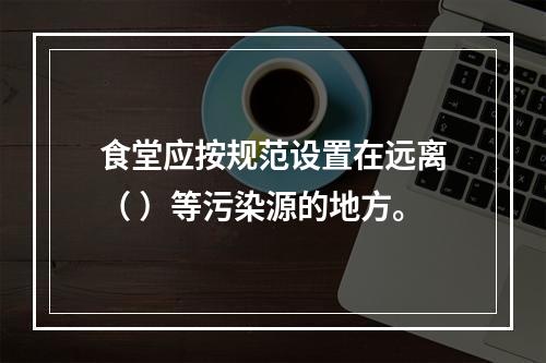 食堂应按规范设置在远离（ ）等污染源的地方。