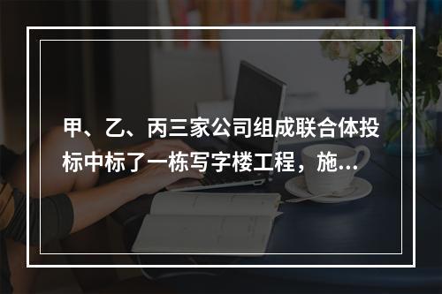 甲、乙、丙三家公司组成联合体投标中标了一栋写字楼工程，施工过