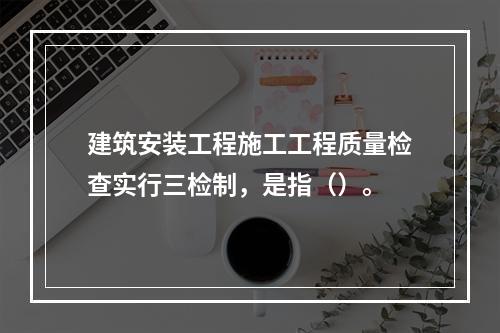 建筑安装工程施工工程质量检查实行三检制，是指（）。