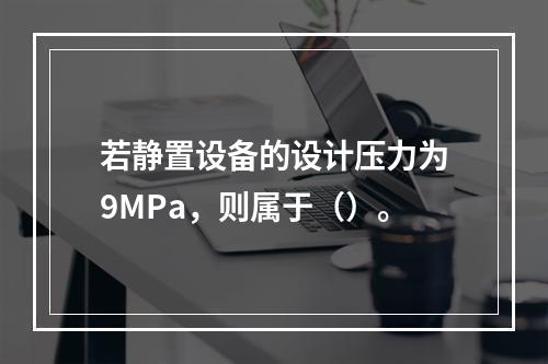 若静置设备的设计压力为9MPa，则属于（）。