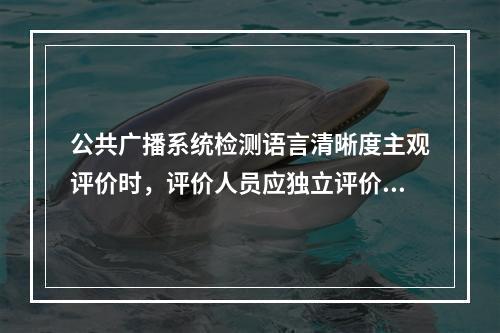 公共广播系统检测语言清晰度主观评价时，评价人员应独立评价打分