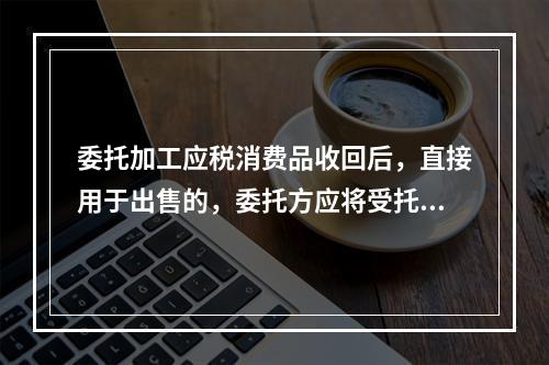 委托加工应税消费品收回后，直接用于出售的，委托方应将受托方代