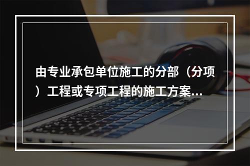 由专业承包单位施工的分部（分项）工程或专项工程的施工方案，应