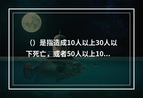 （）是指造成10人以上30人以下死亡，或者50人以上100人