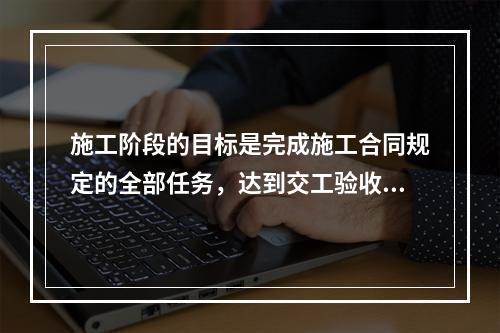 施工阶段的目标是完成施工合同规定的全部任务，达到交工验收条件