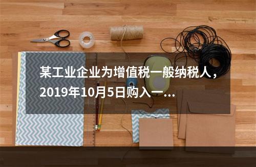 某工业企业为增值税一般纳税人，2019年10月5日购入一批材