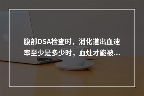 腹部DSA检查时，消化道出血速率至少是多少时，血灶才能被清晰