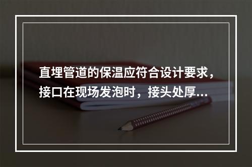 直埋管道的保温应符合设计要求，接口在现场发泡时，接头处厚度应