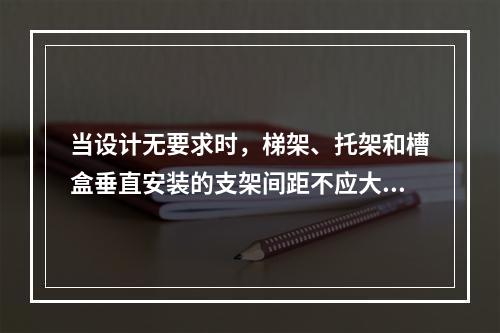 当设计无要求时，梯架、托架和槽盒垂直安装的支架间距不应大于（