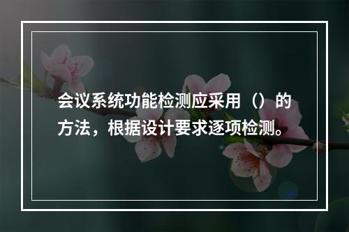 会议系统功能检测应采用（）的方法，根据设计要求逐项检测。