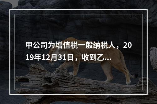 甲公司为增值税一般纳税人，2019年12月31日，收到乙公司