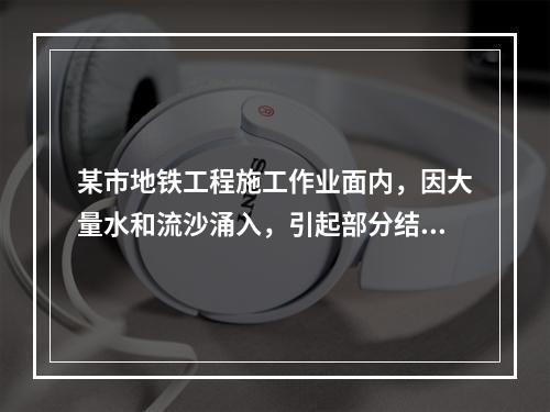 某市地铁工程施工作业面内，因大量水和流沙涌入，引起部分结构损