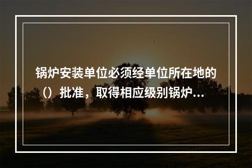 锅炉安装单位必须经单位所在地的（）批准，取得相应级别锅炉的安