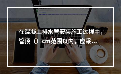 在混凝土排水管安装施工过程中，管顶（）cm范围以内，应采用人