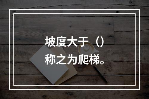 坡度大于（）称之为爬梯。