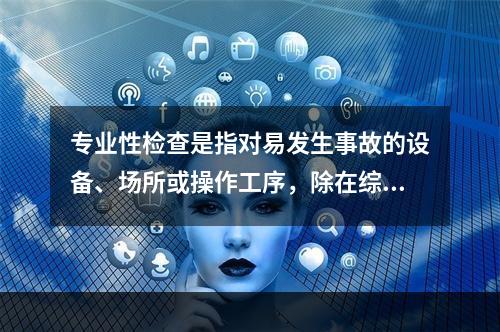 专业性检查是指对易发生事故的设备、场所或操作工序，除在综合性